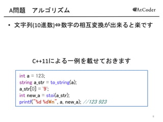 A問題 アルゴリズム
• 文字列(10進数) 数字の相互変換が出来ると楽です
8
int a = 123;
string a_str = to_string(a);
a_str[0] = '9';
int new_a = stoi(a_str);
printf("%d %dn", a, new_a); //123 923
C++11による一例を載せておきます
 