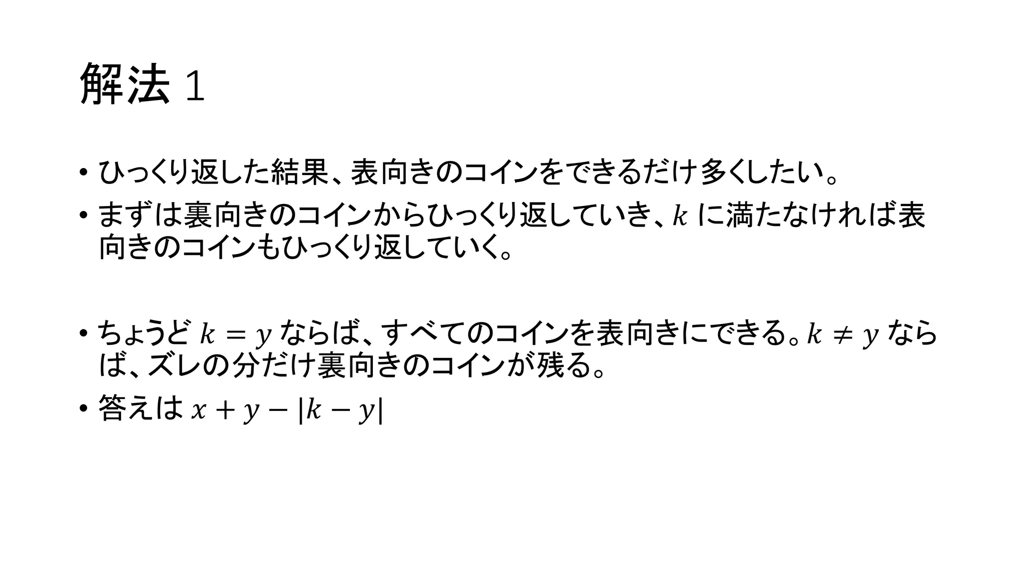 解法 1
• ひっくり返した結果、表向きのコインをできるだけ多くしたい。
• まずは裏向きのコインからひっくり返していき、𝑘 に満たなければ表
向きのコインもひっくり返していく。
• ちょうど 𝑘 = 𝑦 ならば、すべてのコインを表向きにできる。𝑘 ≠ 𝑦 なら
ば、ズレの分だけ裏向きのコインが残る。
• 答えは 𝑥 + 𝑦 − |𝑘 − 𝑦|
 