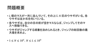 問題概要
• 𝐿 個のマスが一列に並んでいて、その上に 𝑁 匹のウサギがいる。各
ウサギは左か右を向いている。
• 各ウサギは、自分の目の前が空きマスならば、ジャンプしてそのマ
スへ移動できる。
• ウサギがジャンプする順番を決められるとき、ジャンプの総回数の最
大値を求めよ。
• 1 ≤ 𝑁 ≤ 105，𝑁 ≤ 𝐿 ≤ 109
 