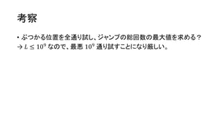 考察
• ぶつかる位置を全通り試し、ジャンプの総回数の最大値を求める？
→ 𝐿 ≤ 109
なので、最悪 109
通り試すことになり厳しい。
 