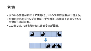 考察
• ぶつかる位置が右に 1 マス動くと、ジャンプの総回数が 1 増える。
• 左側の 2 匹のジャンプ回数が 1 ずつ増え、右側の 1 匹のジャンプ
回数が 1 減るため。
• この例では、できるだけ右に寄せるのが最適。
 