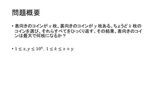 問題概要
• 表向きのコインが 𝑥 枚、裏向きのコインが 𝑦 枚ある。ちょうど 𝑘 枚の
コインを選び、それらすべてをひっくり返す。その結果、表向きのコイ
ンは最大で何枚になるか？
• 1 ≤ 𝑥, 𝑦 ≤ 106，1 ≤ 𝑘 ≤ 𝑥 + 𝑦
 