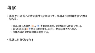 考察
• 未来から過去へと考え直すことによって、次のように問題を言い換え
られる。
• 始点とはじめの色（赤 or 青）を好きに選び、好きなだけ辺を辿っていく。
• 辿った辺には赤青交互に色を塗る。ただし、色は上書きされない。
• 目標の辺の配色は可能か判定せよ。
• 見通しが良くなった！
 