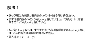 解法 1
• ひっくり返した結果、表向きのコインをできるだけ多くしたい。
• まずは裏向きのコインからひっくり返していき、𝑘 に満たなければ表
向きのコインもひっくり返していく。
• ちょうど 𝑘 = 𝑦 ならば、すべてのコインを表向きにできる。𝑘 ≠ 𝑦 なら
ば、ズレの分だけ裏向きのコインが残る。
• 答えは 𝑥 + 𝑦 − |𝑘 − 𝑦|
 