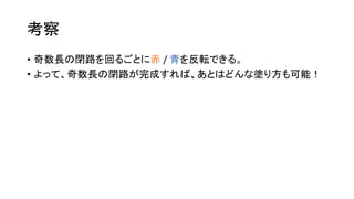 考察
• 奇数長の閉路を回るごとに赤 / 青を反転できる。
• よって、奇数長の閉路が完成すれば、あとはどんな塗り方も可能！
 