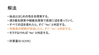 解法
• 始点とはじめの色を全探索する。
• 深さ優先探索や幅優先探索で貪欲に辺を塗っていく。
• すべての辺を塗れたら、すぐ “Yes” と判定する。
• 奇数長の閉路が完成したら、すぐ “Yes” と判定する。
• そうでなければ “No” と判定する。
• 計算量は O(𝑁𝑀)
 