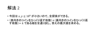 解法 2
• 今回は 𝑥, 𝑦 ≤ 106 が小さいので、全探索ができる。
• （表向きのコインをひっくり返す枚数）+（裏向きのコインをひっくり返
す枚数）= 𝑘 である組を全通り試し、答えの最大値を求める。
 