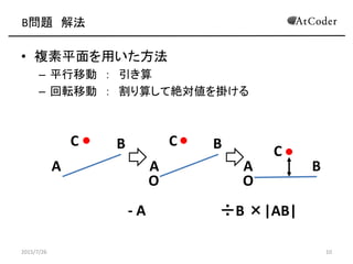 B問題 解法
• 複素平面を用いた方法
– 平行移動 ： 引き算
– 回転移動 ： 割り算して絶対値を掛ける
2015/7/26 10
O O
A A A
B
B
BC C
C
- A ÷B ×|AB|
 