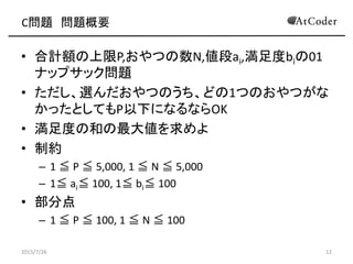 C問題 問題概要
• 合計額の上限P,おやつの数N,値段ai,満足度biの01
ナップサック問題
• ただし、選んだおやつのうち、どの1つのおやつがな
かったとしてもP以下になるならOK
• 満足度の和の最大値を求めよ
• 制約
– 1 ≦ P ≦ 5,000, 1 ≦ N ≦ 5,000
– 1≦ ai≦ 100, 1≦ bi≦ 100
• 部分点
– 1 ≦ P ≦ 100, 1 ≦ N ≦ 100
2015/7/26 12
 