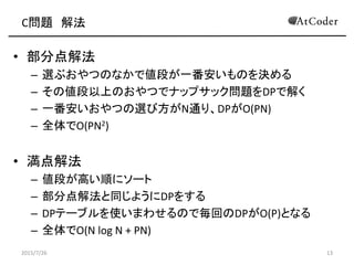 C問題 解法
• 部分点解法
– 選ぶおやつのなかで値段が一番安いものを決める
– その値段以上のおやつでナップサック問題をDPで解く
– 一番安いおやつの選び方がN通り、DPがO(PN)
– 全体でO(PN2)
• 満点解法
– 値段が高い順にソート
– 部分点解法と同じようにDPをする
– DPテーブルを使いまわせるので毎回のDPがO(P)となる
– 全体でO(N log N + PN)
2015/7/26 13
 