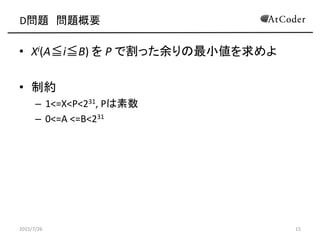 D問題 問題概要
• Xi(A≦i≦B) を P で割った余りの最小値を求めよ
• 制約
– 1<=X<P<231, Pは素数
– 0<=A <=B<231
2015/7/26 15
 