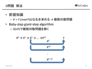 D問題 解法
• 前提知識
– Xi = Y (mod P)となるiを求める → 離散対数問題
• Baby-step giant-step algorithm
– O(√P)で離散対数問題を解く
X0 → X1 → X2 → … →X√P Y
2015/7/26 16
XP- √P
X√P
X0
:
 