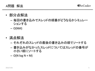 A問題 解法
• 部分点解法
– 毎回の書き込みでスレッドの順番がどうなるかシミュレー
ションする
– O(NM)
• 満点解法
– それぞれのスレッドの最後の書き込みの順でソートする
– 書き込みがなかったスレッドについてはスレッドの番号が
小さい順にソートする
– O(N log N + M)
2015/7/26 5
 