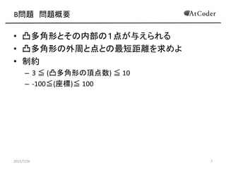 B問題 問題概要
• 凸多角形とその内部の１点が与えられる
• 凸多角形の外周と点との最短距離を求めよ
• 制約
– 3 ≦ (凸多角形の頂点数) ≦ 10
– -100≦(座標)≦ 100
2015/7/26 7
 