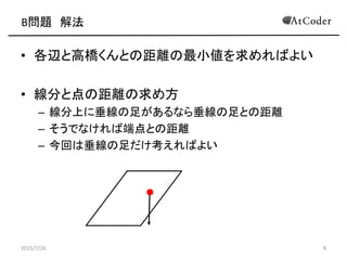B問題 解法
• 各辺と高橋くんとの距離の最小値を求めればよい
• 線分と点の距離の求め方
– 線分上に垂線の足があるなら垂線の足との距離
– そうでなければ端点との距離
– 今回は垂線の足だけ考えればよい
2015/7/26 8
 