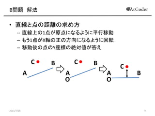 B問題 解法
• 直線と点の距離の求め方
– 直線上の1点が原点になるように平行移動
– もう1点がX軸の正の方向になるように回転
– 移動後の点のY座標の絶対値が答え
2015/7/26 9
O O
A A A
B
B
BC C
C
 