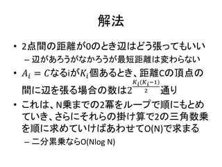 解法
• 2点間の距離が0のとき辺はどう張ってもいい
– 辺があろうがなかろうが最短距離は変わらない
• 𝐴𝑖 = 𝐶なるiが𝐾𝑖個あるとき、距離Cの頂点の
間に辺を張る場合の数は2
𝐾 𝑖(𝐾 𝑖−1)
2 通り
• これは、N乗までの2冪をループで順にもとめ
ていき、さらにそれらの掛け算で2の三角数乗
を順に求めていけばあわせてO(N)で求まる
– 二分累乗ならO(Nlog N)
 