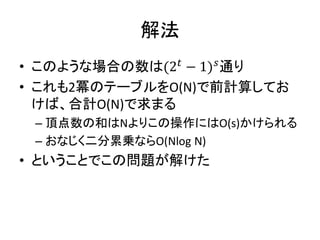 解法
• このような場合の数は(2 𝑡
− 1) 𝑠
通り
• これも2冪のテーブルをO(N)で前計算してお
けば、合計O(N)で求まる
– 頂点数の和はNよりこの操作にはO(s)かけられる
– おなじく二分累乗ならO(Nlog N)
• ということでこの問題が解けた
 