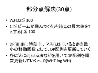 部分点解法(30点)
• W,H,Q≦ 100
• 1 ≦ ビームが飛んでくる時刻(この最大値をT
とする) ≦ 100
• DP[i][j][k]: 時刻iに、マス(j,k)にいるときの最
小の移動回数 として、DP配列を更新していく
• 各iごとにdijkstra法などを用いてDP配列を順
次更新していくと、O(WHT log WH)
 