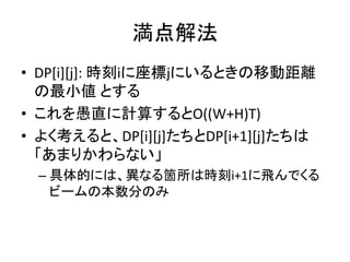 満点解法
• DP[i][j]: 時刻iに座標jにいるときの移動距離
の最小値 とする
• これを愚直に計算するとO((W+H)T)
• よく考えると、DP[i][j]たちとDP[i+1][j]たちは
「あまりかわらない」
– 具体的には、異なる箇所は時刻i+1に飛んでくる
ビームの本数分のみ
 