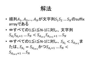 解法
• 順列𝐴1, 𝐴2,…, 𝐴 𝑁が文字列𝑆1 𝑆2 … 𝑆 𝑁のsuffix
arrayである
• ⇔すべての1≦i≦N-1に対し、 文字列
𝑆 𝐴 𝑖
𝑆 𝐴 𝑖+1 … 𝑆 𝑁 < 𝑆𝐴 𝑖+1
𝑆𝐴 𝑖+1+1 … 𝑆 𝑁
• ⇔すべての1≦i≦N-1に対し、 𝑆 𝐴 𝑖
< 𝑆𝐴 𝑖+1
ま
たは、𝑆𝐴 𝑖
= 𝑆 𝐴 𝑖+1
かつ𝑆 𝐴 𝑖+1 … 𝑆 𝑁 <
𝑆 𝐴 𝑖+1+1 … 𝑆 𝑁
 
