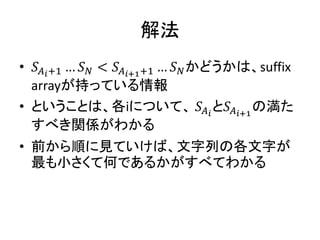 解法
• 𝑆 𝐴 𝑖+1 … 𝑆 𝑁 < 𝑆 𝐴 𝑖+1+1 … 𝑆 𝑁かどうかは、suffix
arrayが持っている情報
• ということは、各iについて、 𝑆𝐴 𝑖
と𝑆 𝐴 𝑖+1
の満た
すべき関係がわかる
• 前から順に見ていけば、文字列の各文字が
最も小さくて何であるかがすべてわかる
 