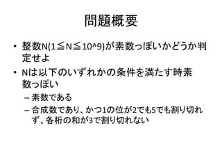 問題概要
• 整数N(1≦N≦10^9)が素数っぽいかどうか判
定せよ
• Nは以下のいずれかの条件を満たす時素
数っぽい
– 素数である
– 合成数であり、かつ1の位が2でも5でも割り切れ
ず、各桁の和が3で割り切れない
 
