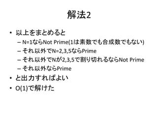 解法2
• 以上をまとめると
– N=1ならNot Prime(1は素数でも合成数でもない)
– それ以外でN=2,3,5ならPrime
– それ以外でNが2,3,5で割り切れるならNot Prime
– それ以外ならPrime
• と出力すればよい
• O(1)で解けた
 