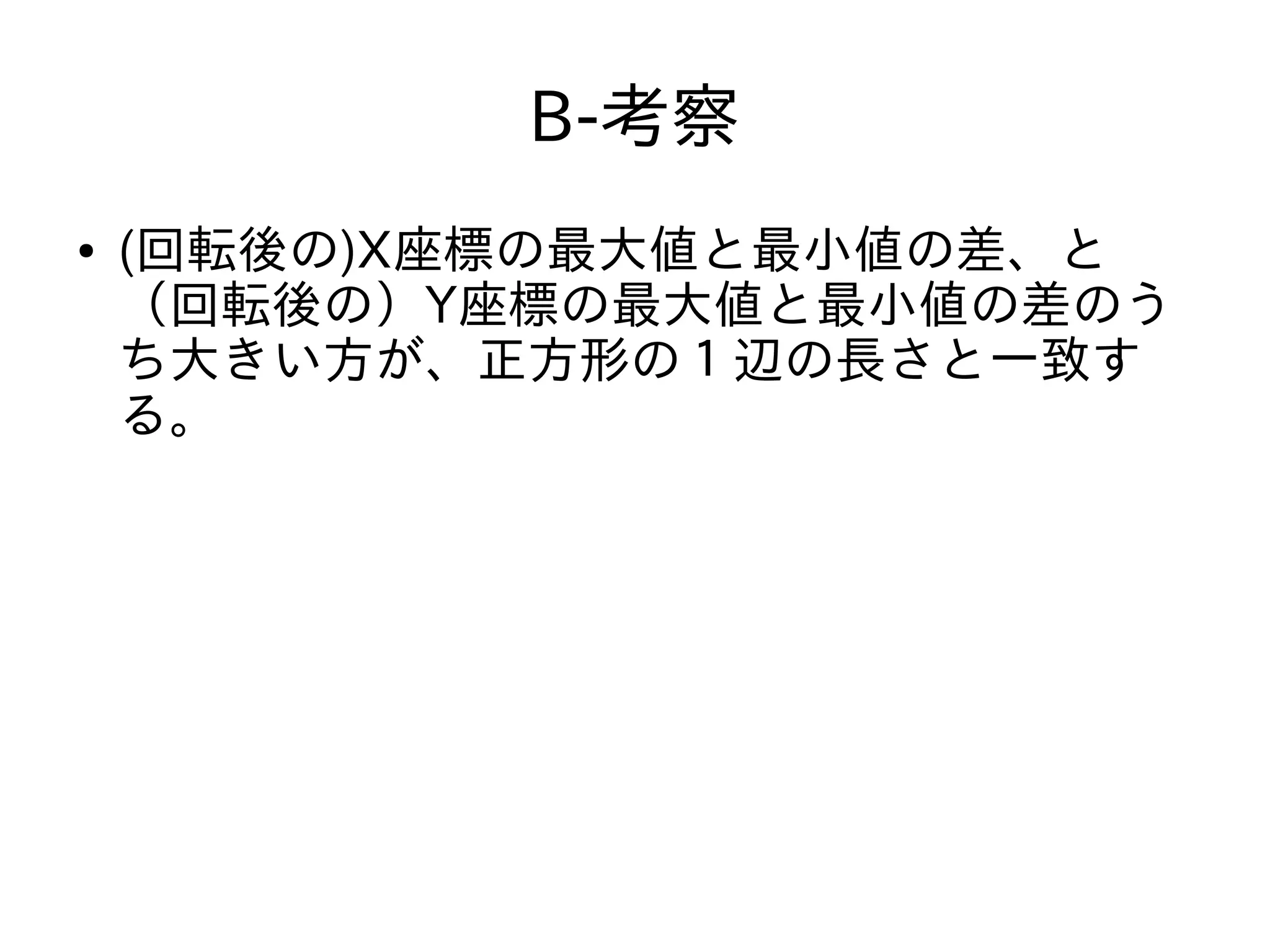 B-考察
● (回転後の)X座標の最大値と最小値の差、と
（回転後の）Y座標の最大値と最小値の差のう
ち大きい方が、正方形の１辺の長さと一致す
る。
 