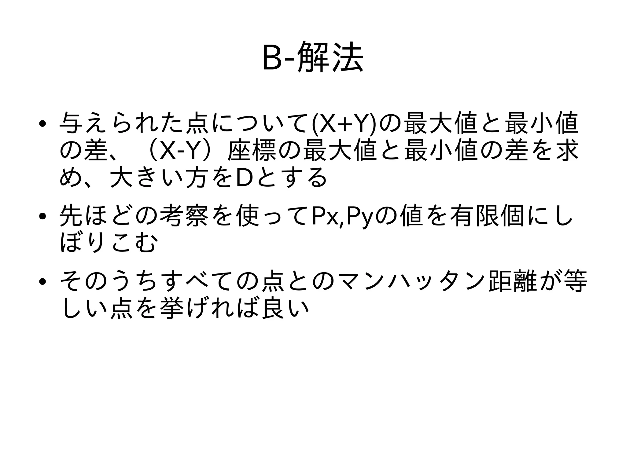 B-解法
● 与えられた点について(X+Y)の最大値と最小値
の差、（X-Y）座標の最大値と最小値の差を求
め、大きい方をDとする
● 先ほどの考察を使ってPx,Pyの値を有限個にし
ぼりこむ
● そのうちすべての点とのマンハッタン距離が等
しい点を挙げれば良い
 