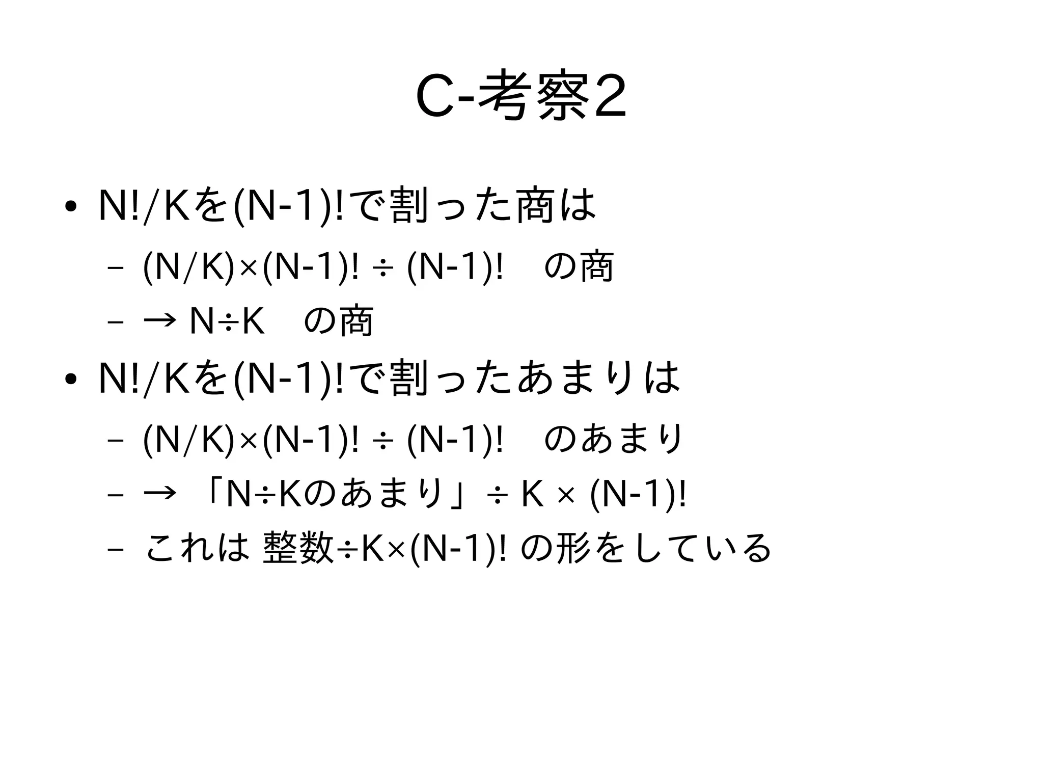 C-考察2
● N!/Kを(N-1)!で割った商は
– (N/K)×(N-1)! ÷ (N-1)!　の商
– → N÷K　の商
● N!/Kを(N-1)!で割ったあまりは
– (N/K)×(N-1)! ÷ (N-1)!　のあまり
– → 「N÷Kのあまり」÷ K × (N-1)!
– これは 整数÷K×(N-1)! の形をしている
 
