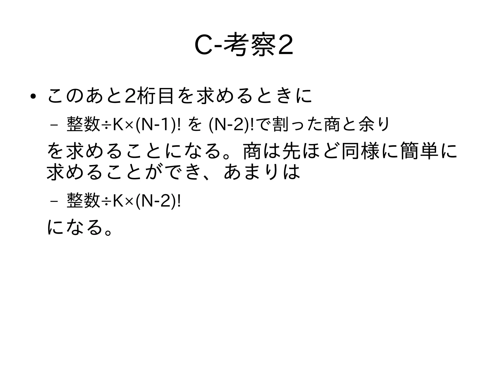 C-考察2
● このあと2桁目を求めるときに
– 整数÷K×(N-1)! を (N-2)!で割った商と余り
を求めることになる。商は先ほど同様に簡単に
求めることができ、あまりは
– 整数÷K×(N-2)!
になる。
 