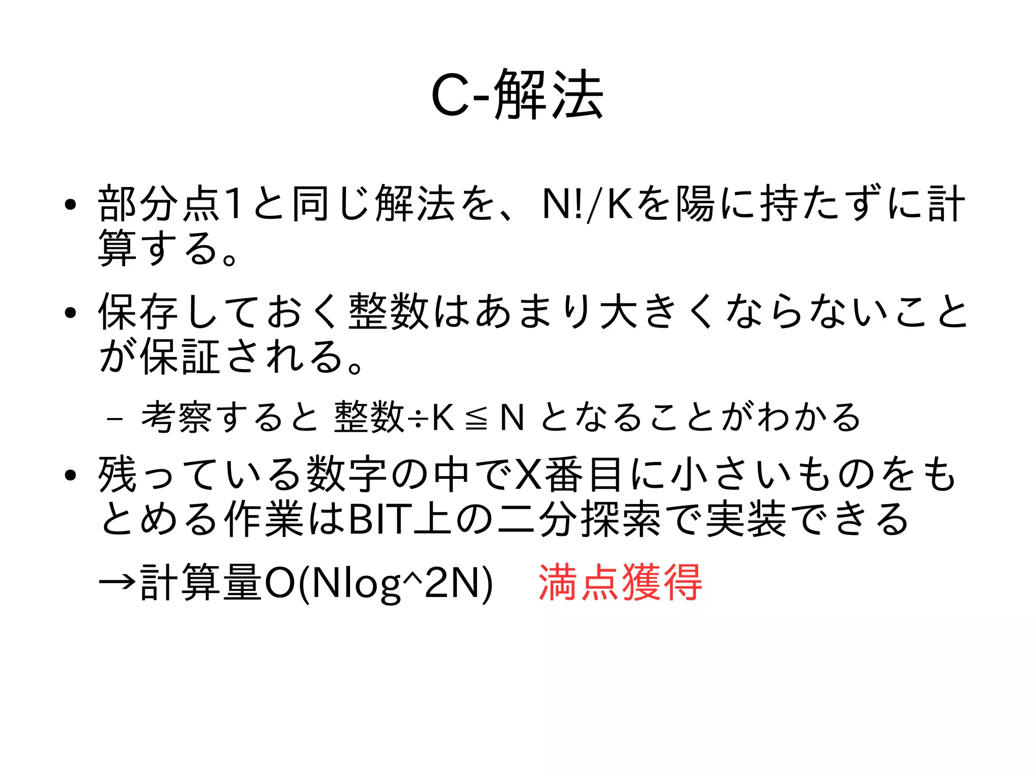 C-解法
● 部分点1と同じ解法を、N!/Kを陽に持たずに計
算する。
● 保存しておく整数はあまり大きくならないこと
が保証される。
– 考察すると 整数÷K ≦ N となることがわかる
● 残っている数字の中でX番目に小さいものをも
とめる作業はBIT上の二分探索で実装できる
→計算量O(Nlog^2N)　満点獲得
 
