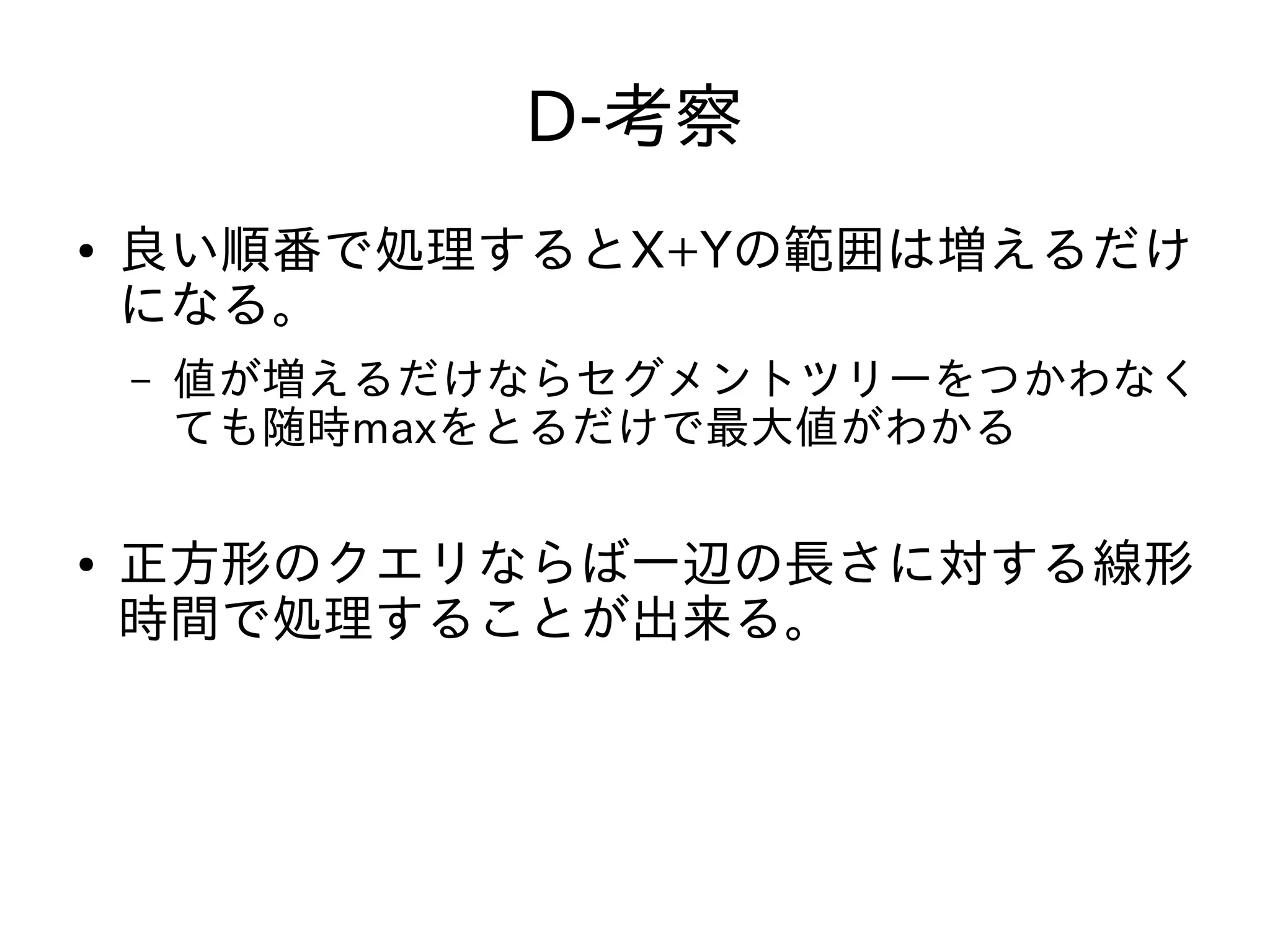 D-考察
● 良い順番で処理するとX+Yの範囲は増えるだけ
になる。
– 値が増えるだけならセグメントツリーをつかわなく
ても随時maxをとるだけで最大値がわかる
● 正方形のクエリならば一辺の長さに対する線形
時間で処理することが出来る。
 