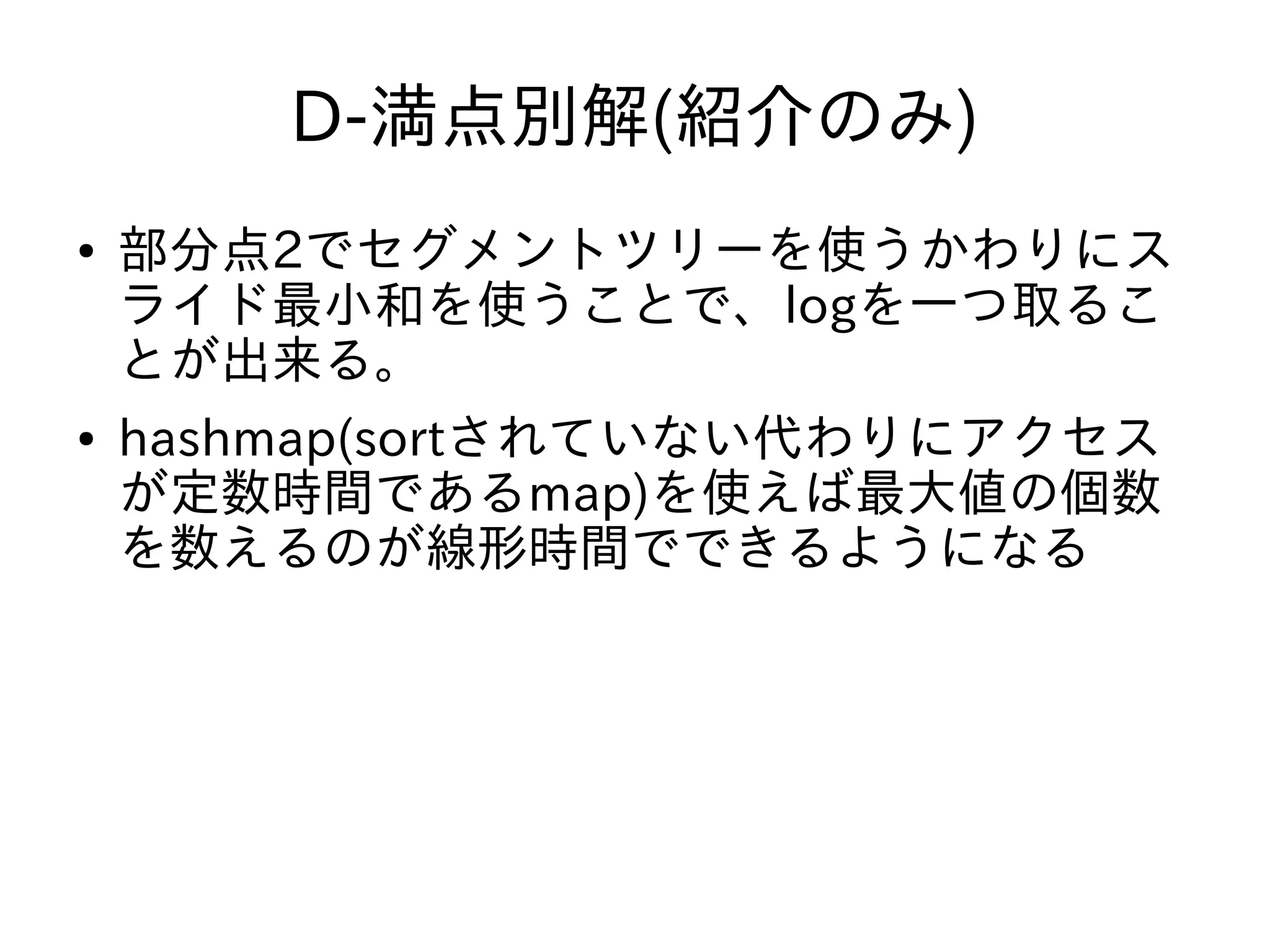 D-満点別解(紹介のみ)
● 部分点2でセグメントツリーを使うかわりにス
ライド最小和を使うことで、logを一つ取るこ
とが出来る。
● hashmap(sortされていない代わりにアクセス
が定数時間であるmap)を使えば最大値の個数
を数えるのが線形時間でできるようになる
 