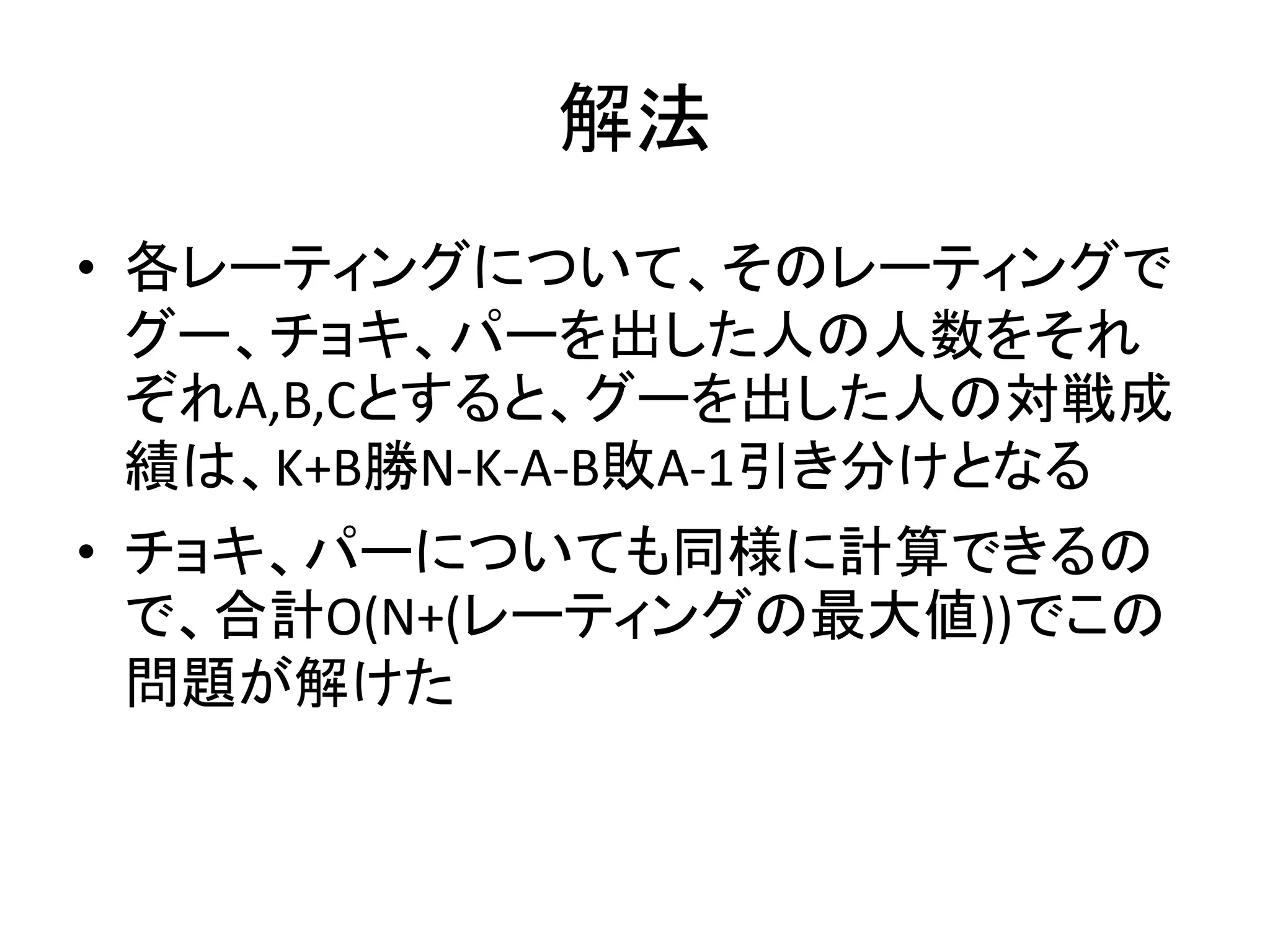 解法
• 各レーティングについて、そのレーティングで
グー、チョキ、パーを出した人の人数をそれ
ぞれA,B,Cとすると、グーを出した人の対戦成
績は、K+B勝N-K-A-B敗A-1引き分けとなる
• チョキ、パーについても同様に計算できるの
で、合計O(N+(レーティングの最大値))でこの
問題が解けた
 