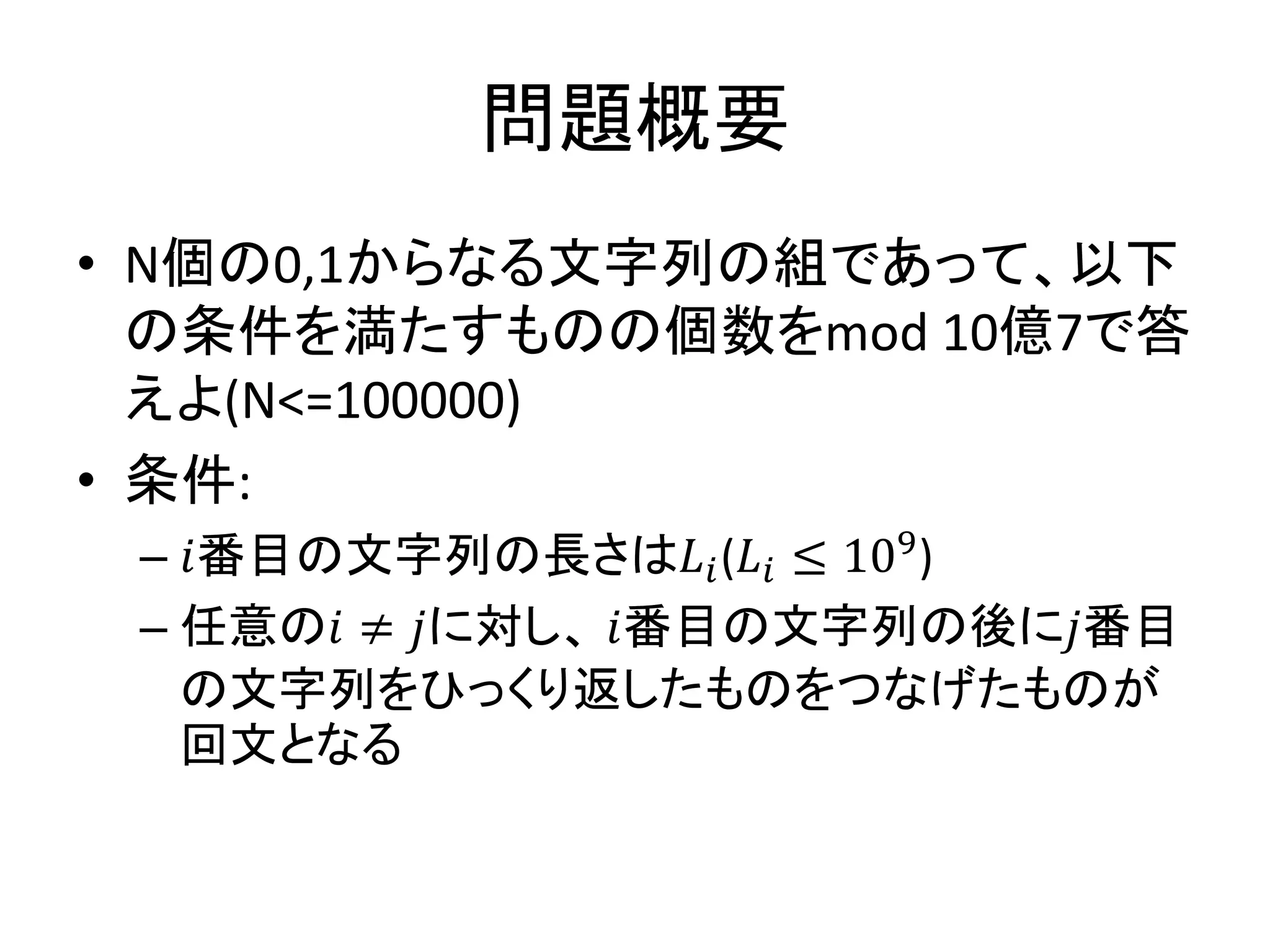 問題概要
• N個の0,1からなる文字列の組であって、以下
の条件を満たすものの個数をmod 10億7で答
えよ(N<=100000)
• 条件:
– 𝑖番目の文字列の長さは𝐿𝑖(𝐿𝑖 ≤ 109)
– 任意の𝑖 ≠ 𝑗に対し、 𝑖番目の文字列の後に𝑗番目
の文字列をひっくり返したものをつなげたものが
回文となる
 