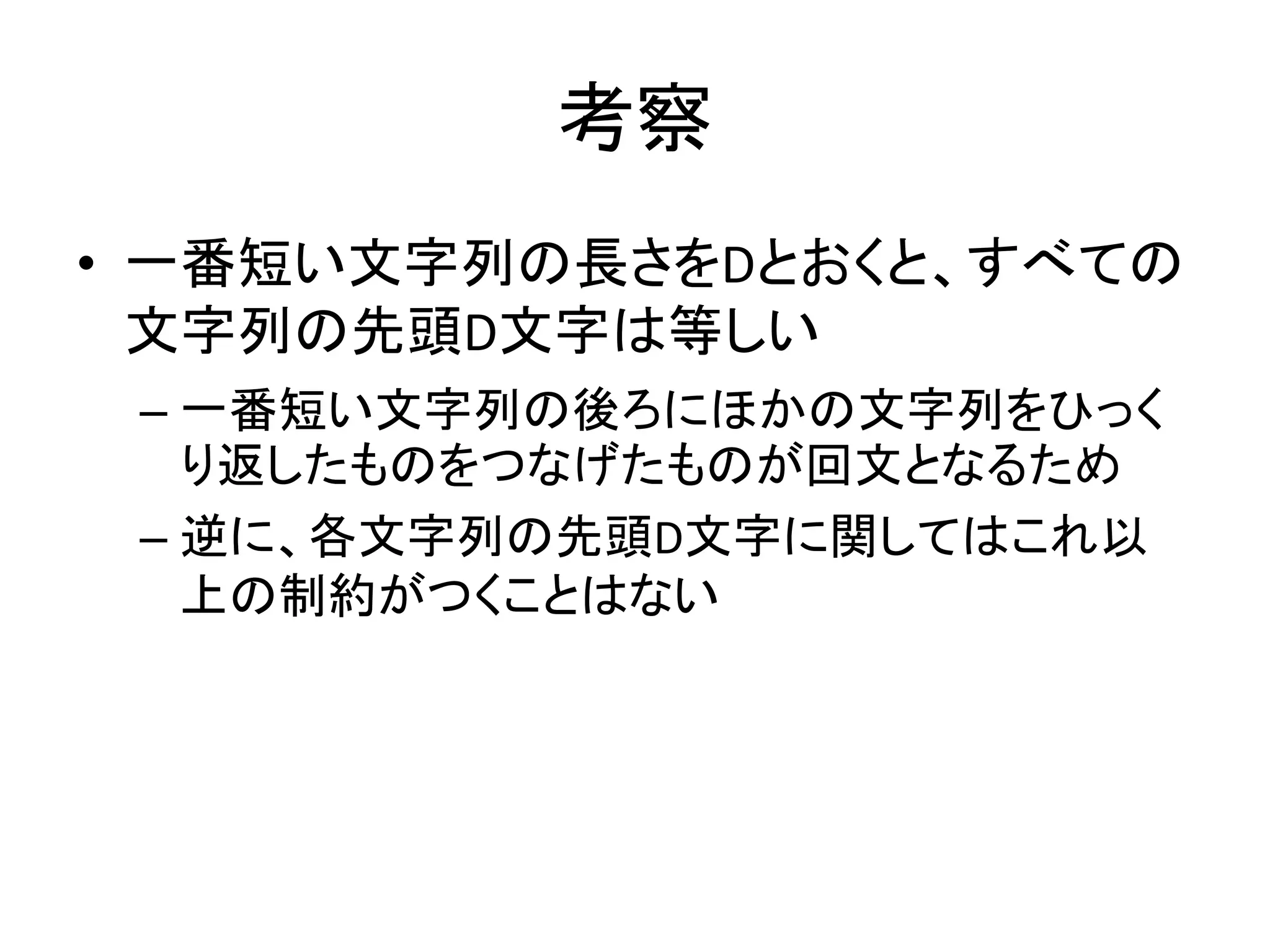 考察
• 一番短い文字列の長さをDとおくと、すべての
文字列の先頭D文字は等しい
– 一番短い文字列の後ろにほかの文字列をひっく
り返したものをつなげたものが回文となるため
– 逆に、各文字列の先頭D文字に関してはこれ以
上の制約がつくことはない
 