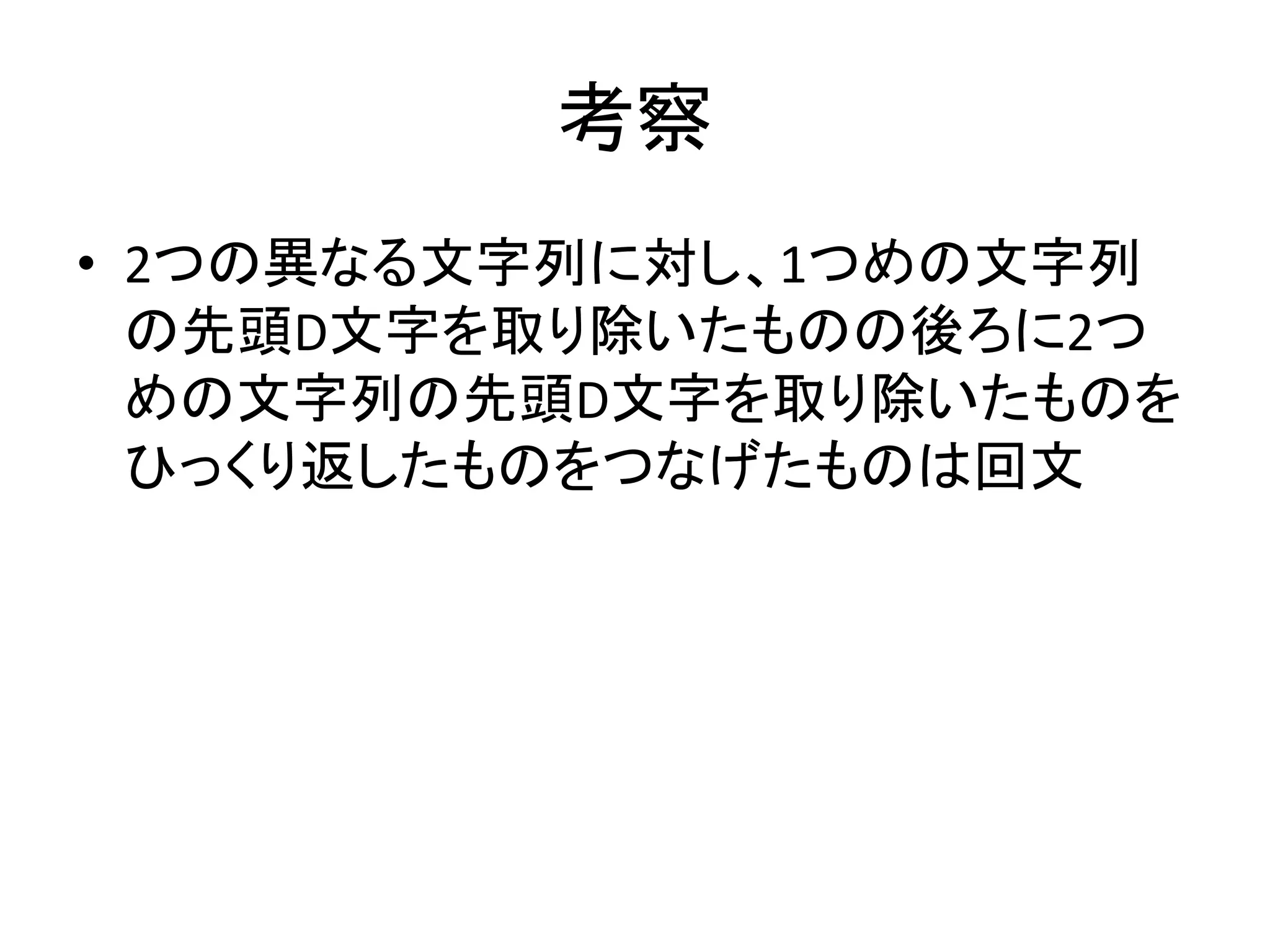 考察
• 2つの異なる文字列に対し、1つめの文字列
の先頭D文字を取り除いたものの後ろに2つ
めの文字列の先頭D文字を取り除いたものを
ひっくり返したものをつなげたものは回文
 