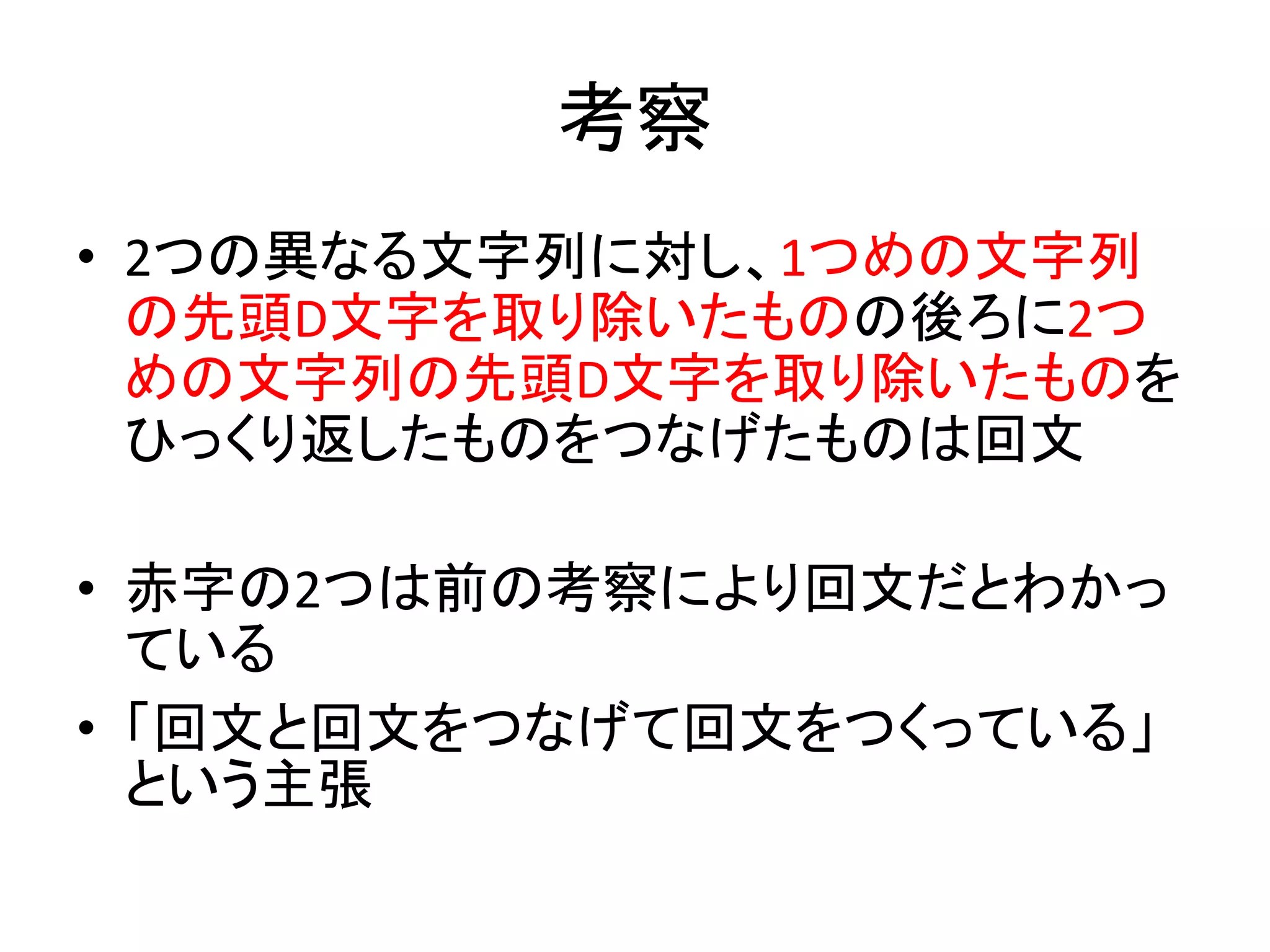 考察
• 2つの異なる文字列に対し、1つめの文字列
の先頭D文字を取り除いたものの後ろに2つ
めの文字列の先頭D文字を取り除いたものを
ひっくり返したものをつなげたものは回文
• 赤字の2つは前の考察により回文だとわかっ
ている
• 「回文と回文をつなげて回文をつくっている」
という主張
 