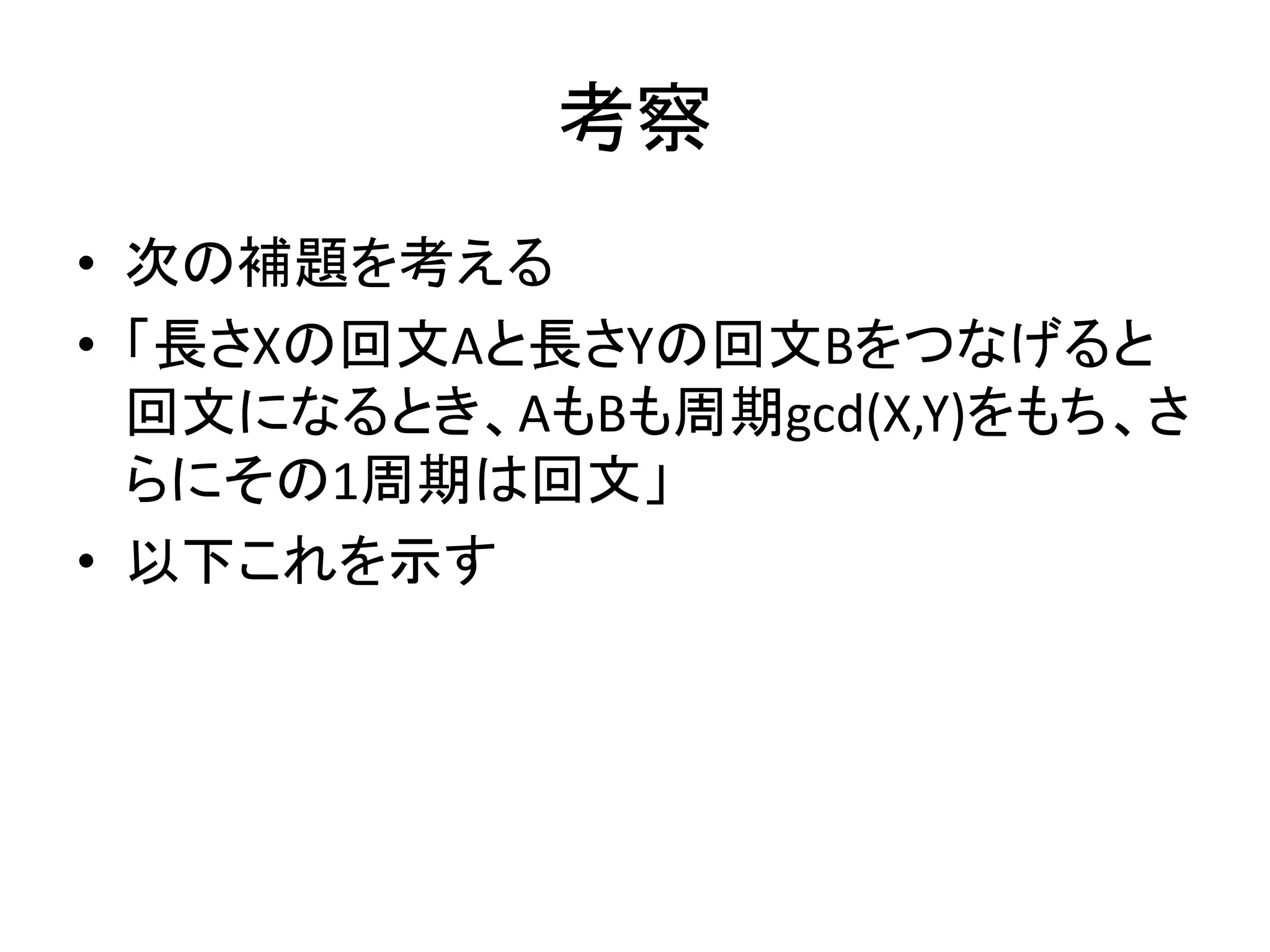 考察
• 次の補題を考える
• 「長さXの回文Aと長さYの回文Bをつなげると
回文になるとき、AもBも周期gcd(X,Y)をもち、さ
らにその1周期は回文」
• 以下これを示す
 