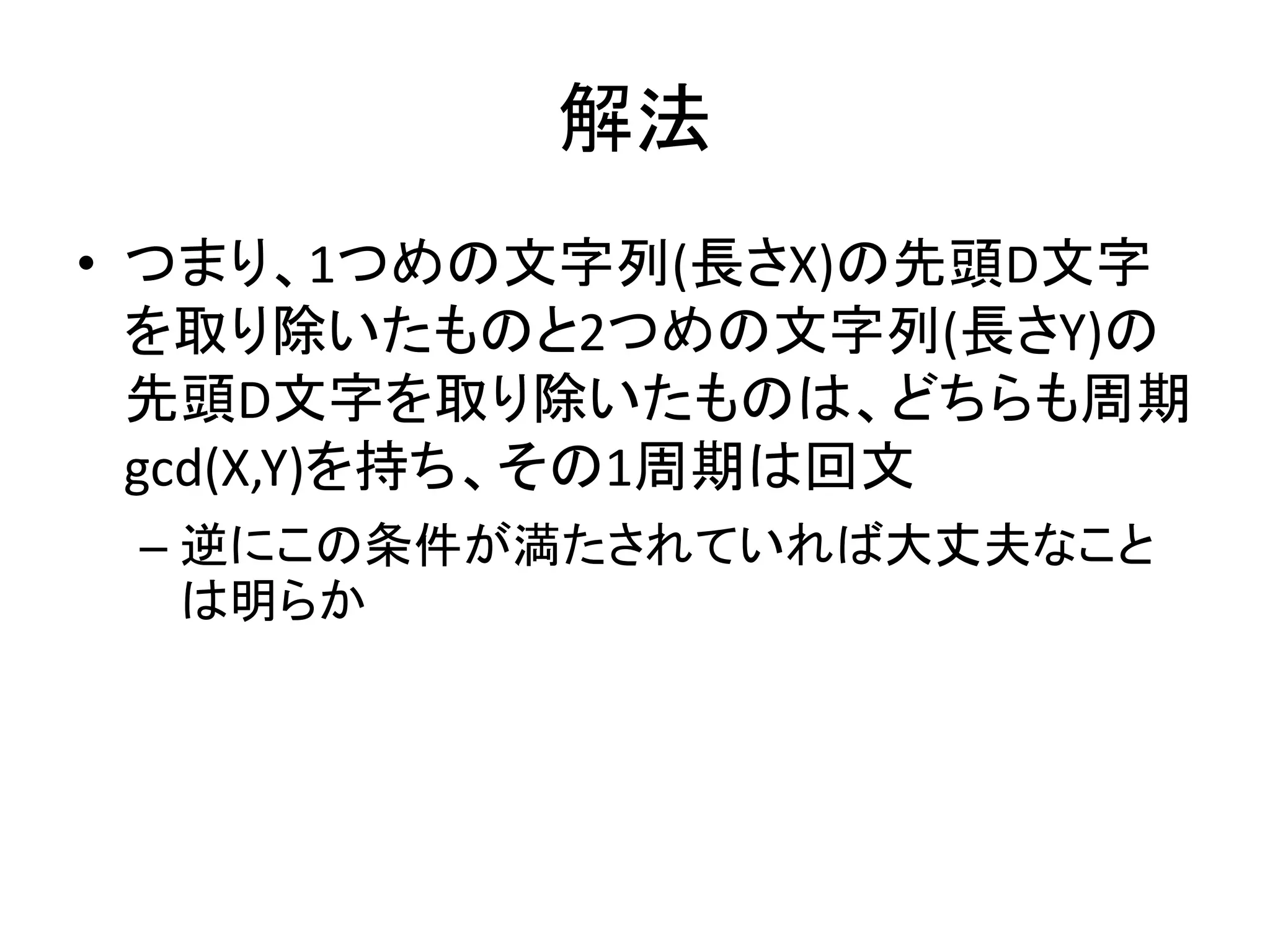 解法
• つまり、1つめの文字列(長さX)の先頭D文字
を取り除いたものと2つめの文字列(長さY)の
先頭D文字を取り除いたものは、どちらも周期
gcd(X,Y)を持ち、その1周期は回文
– 逆にこの条件が満たされていれば大丈夫なこと
は明らか
 