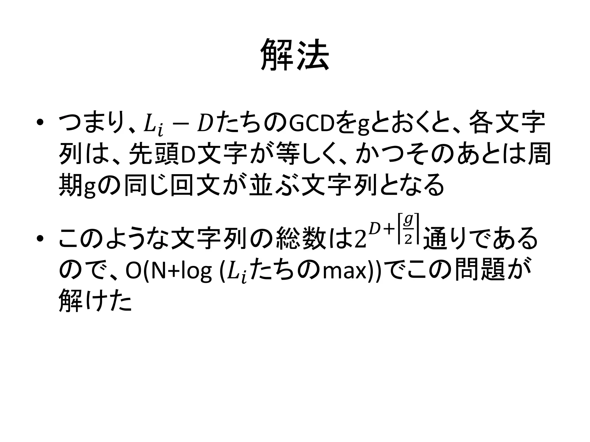 解法
• つまり、 𝐿𝑖 − 𝐷たちのGCDをgとおくと、各文字
列は、先頭D文字が等しく、かつそのあとは周
期gの同じ回文が並ぶ文字列となる
• このような文字列の総数は2
𝐷+
𝑔
2 通りである
ので、O(N+log (𝐿𝑖たちのmax))でこの問題が
解けた
 