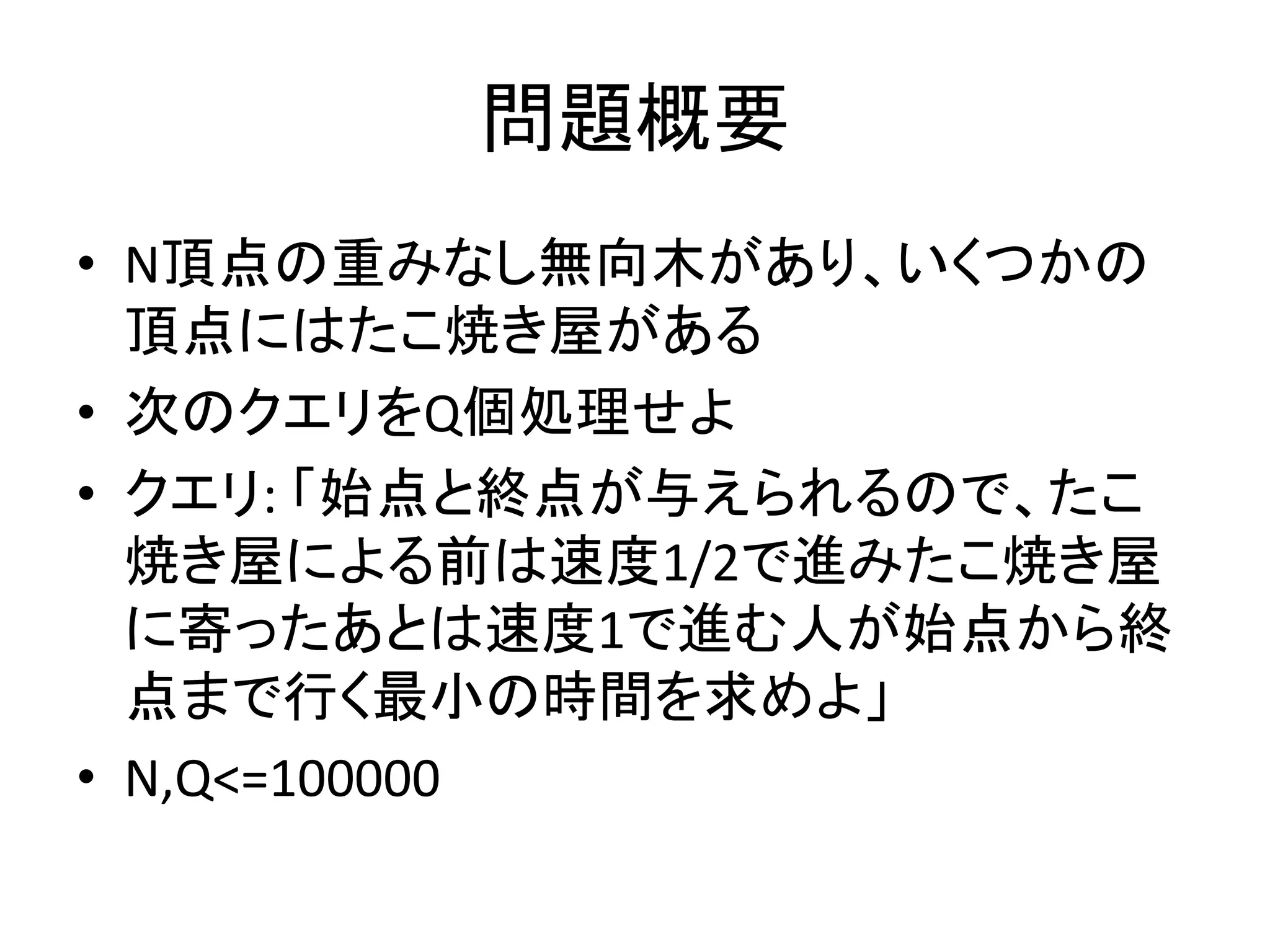 問題概要
• N頂点の重みなし無向木があり、いくつかの
頂点にはたこ焼き屋がある
• 次のクエリをQ個処理せよ
• クエリ: 「始点と終点が与えられるので、たこ
焼き屋による前は速度1/2で進みたこ焼き屋
に寄ったあとは速度1で進む人が始点から終
点まで行く最小の時間を求めよ」
• N,Q<=100000
 