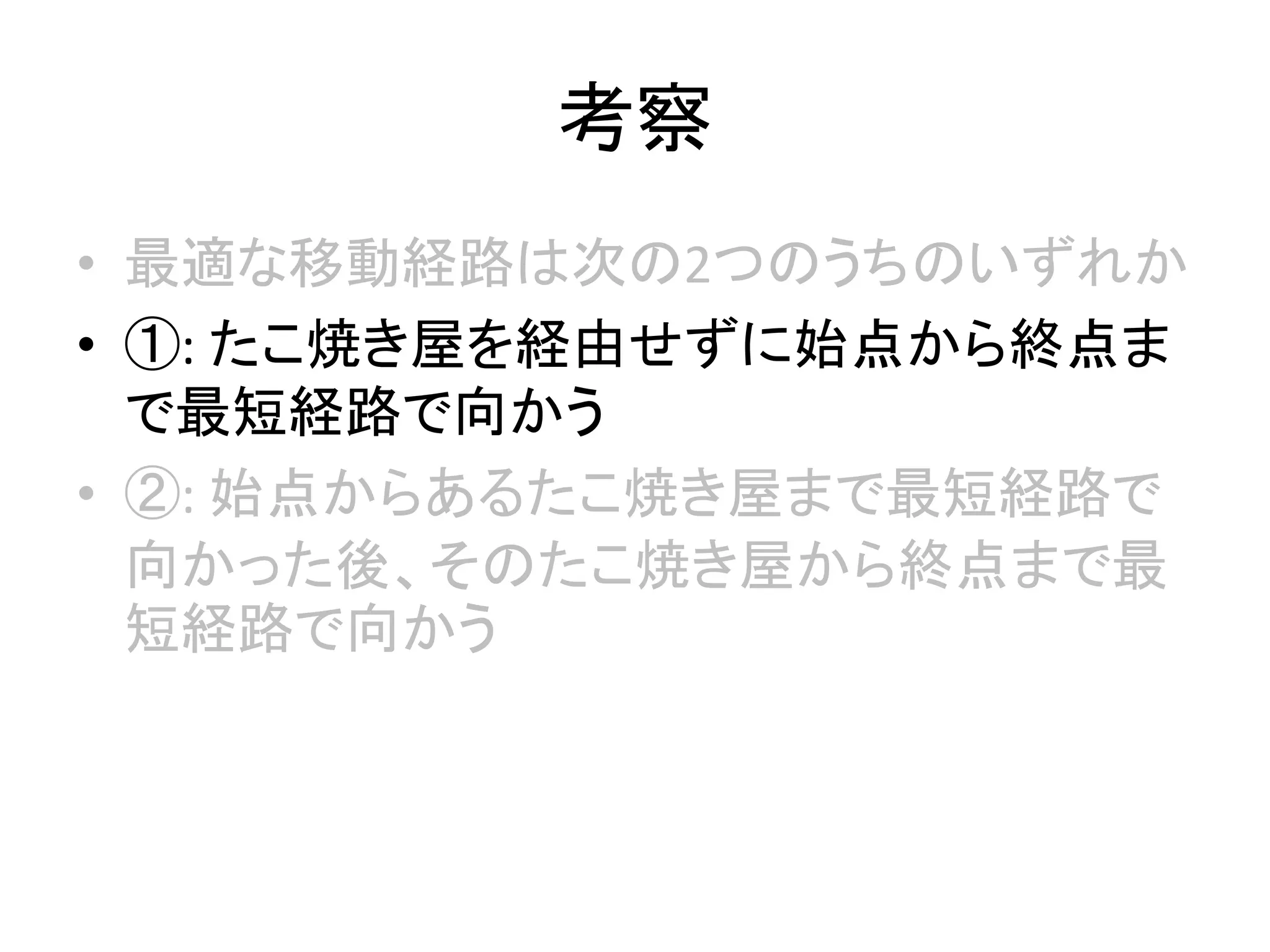 考察
• 最適な移動経路は次の2つのうちのいずれか
• ①: たこ焼き屋を経由せずに始点から終点ま
で最短経路で向かう
• ②: 始点からあるたこ焼き屋まで最短経路で
向かった後、そのたこ焼き屋から終点まで最
短経路で向かう
 