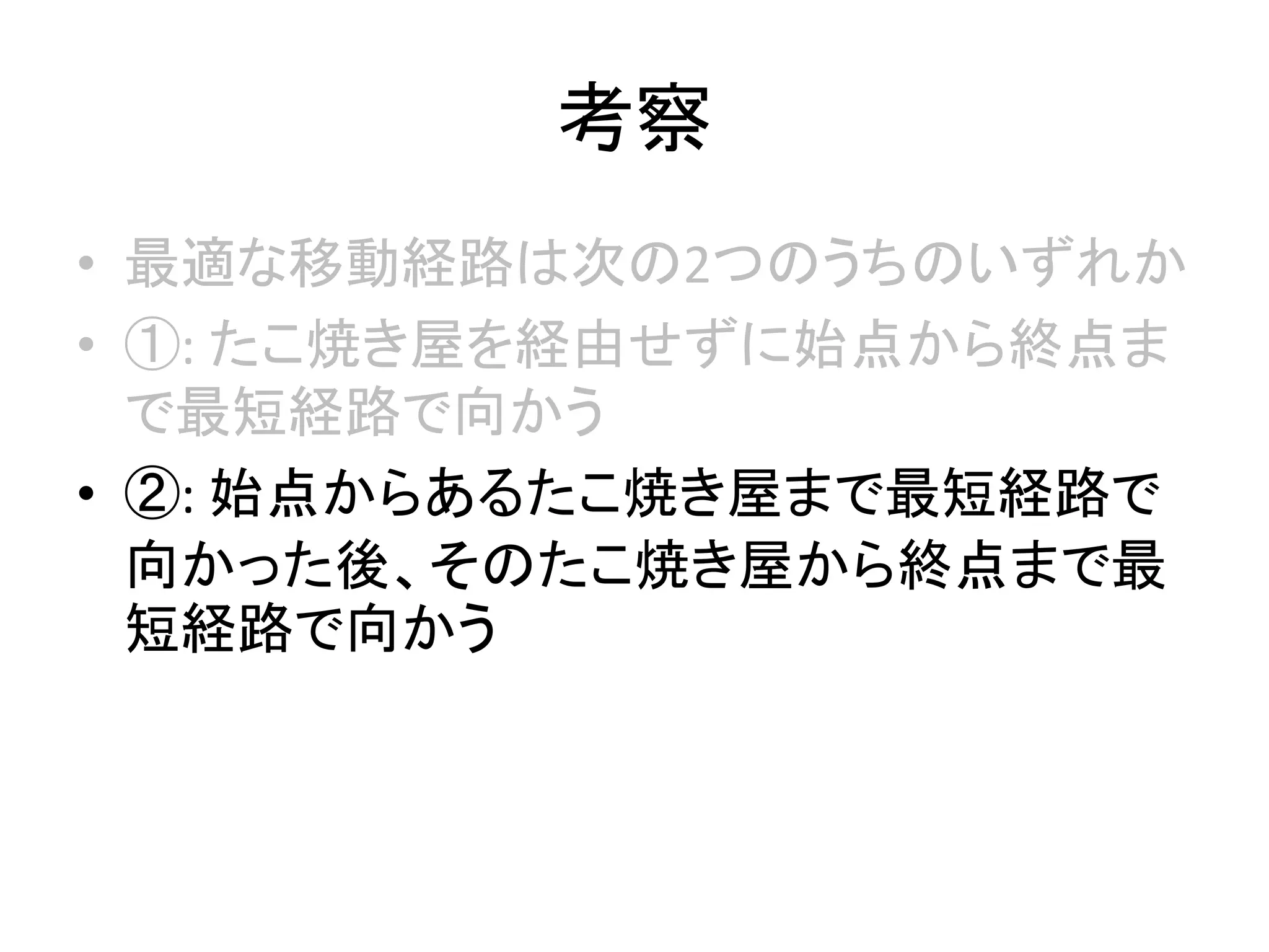 考察
• 最適な移動経路は次の2つのうちのいずれか
• ①: たこ焼き屋を経由せずに始点から終点ま
で最短経路で向かう
• ②: 始点からあるたこ焼き屋まで最短経路で
向かった後、そのたこ焼き屋から終点まで最
短経路で向かう
 