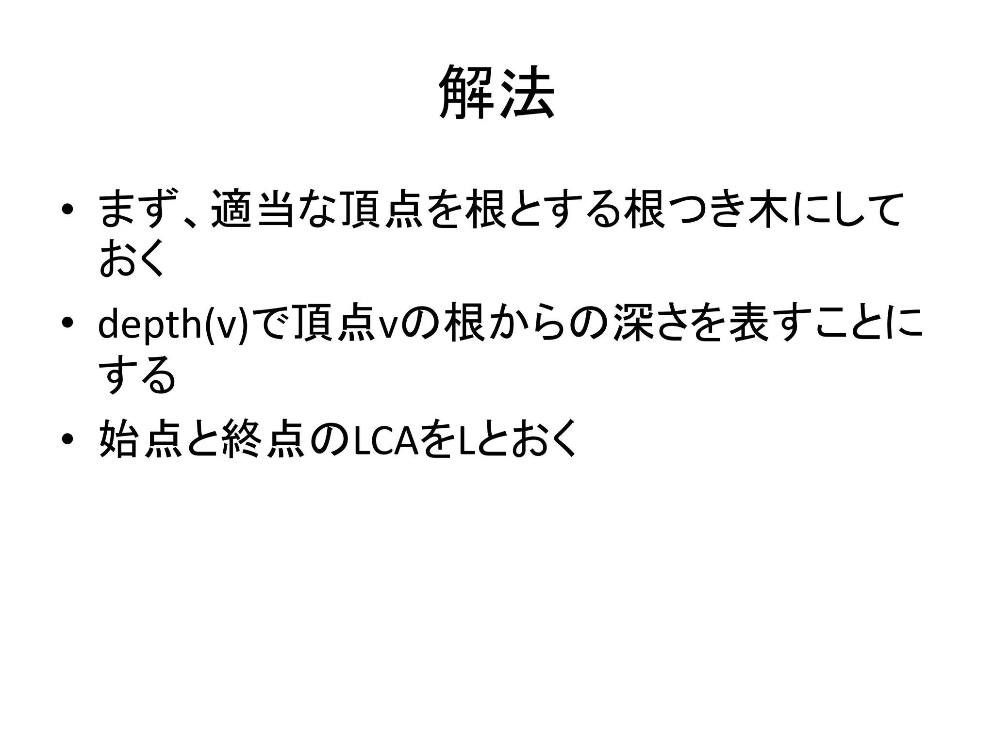 解法
• まず、適当な頂点を根とする根つき木にして
おく
• depth(v)で頂点vの根からの深さを表すことに
する
• 始点と終点のLCAをLとおく
 