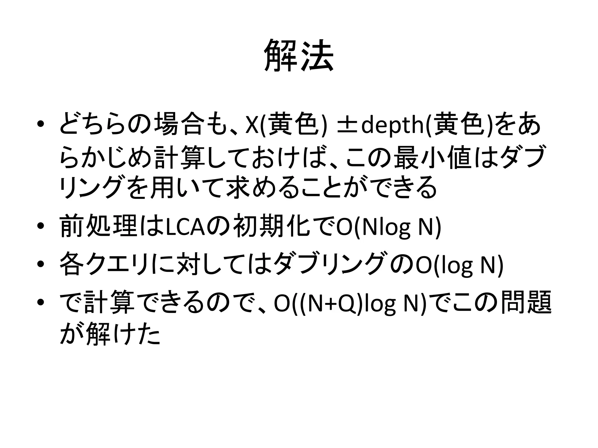 解法
• どちらの場合も、X(黄色) ±depth(黄色)をあ
らかじめ計算しておけば、この最小値はダブ
リングを用いて求めることができる
• 前処理はLCAの初期化でO(Nlog N)
• 各クエリに対してはダブリングのO(log N)
• で計算できるので、O((N+Q)log N)でこの問題
が解けた
 