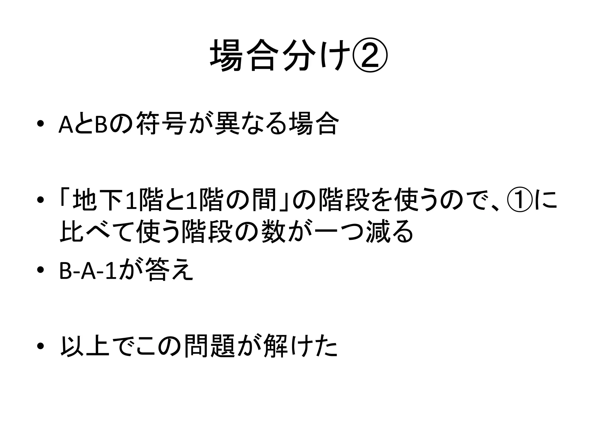 場合分け②
• AとBの符号が異なる場合
• 「地下1階と1階の間」の階段を使うので、①に
比べて使う階段の数が一つ減る
• B-A-1が答え
• 以上でこの問題が解けた
 