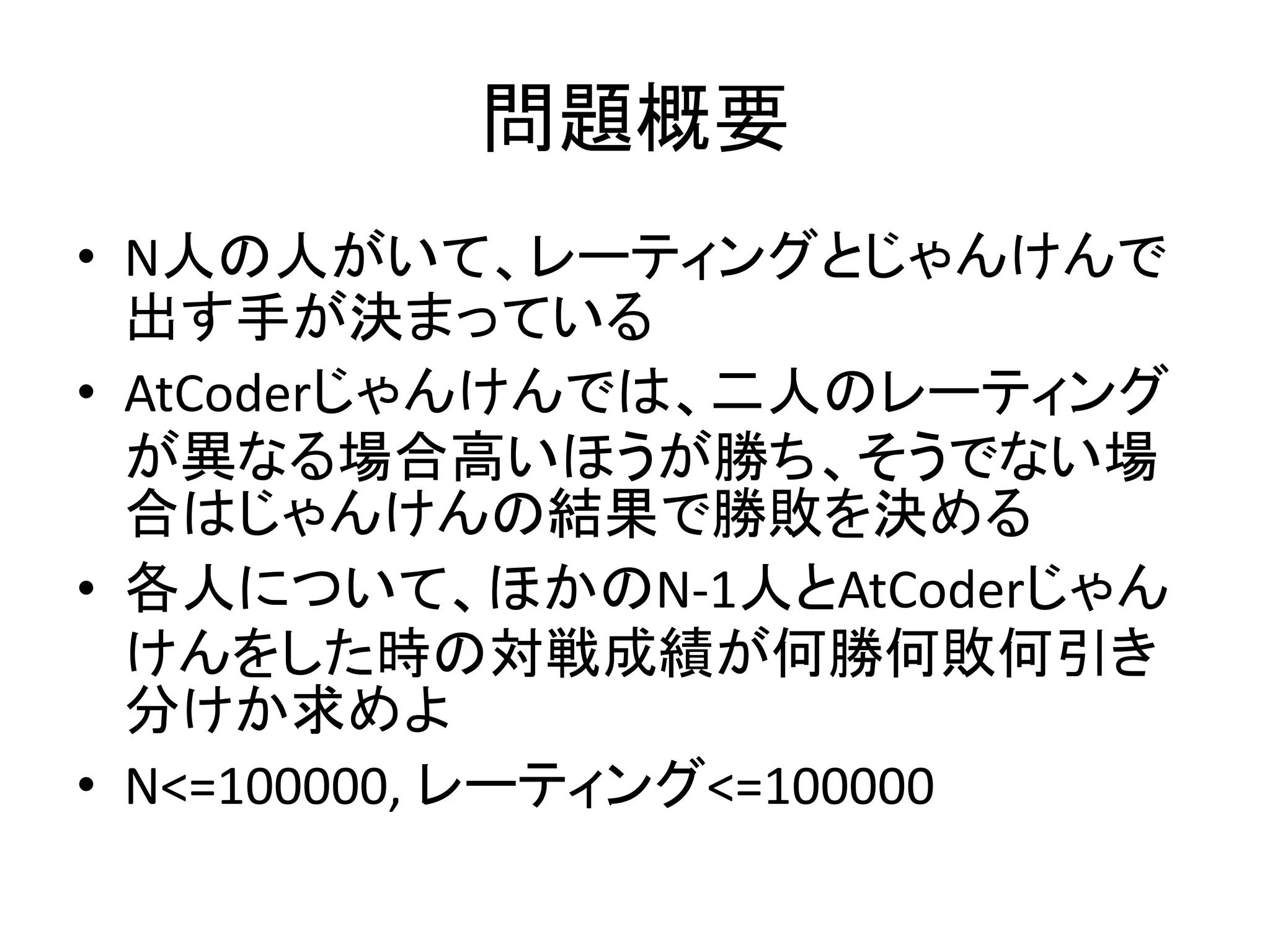 問題概要
• N人の人がいて、レーティングとじゃんけんで
出す手が決まっている
• AtCoderじゃんけんでは、二人のレーティング
が異なる場合高いほうが勝ち、そうでない場
合はじゃんけんの結果で勝敗を決める
• 各人について、ほかのN-1人とAtCoderじゃん
けんをした時の対戦成績が何勝何敗何引き
分けか求めよ
• N<=100000, レーティング<=100000
 